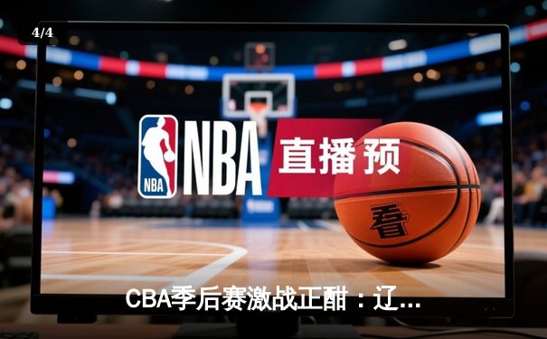 CBA季后赛激战正酣：辽宁力克广东占得先机，赵继伟30+10闪耀全场 - 4