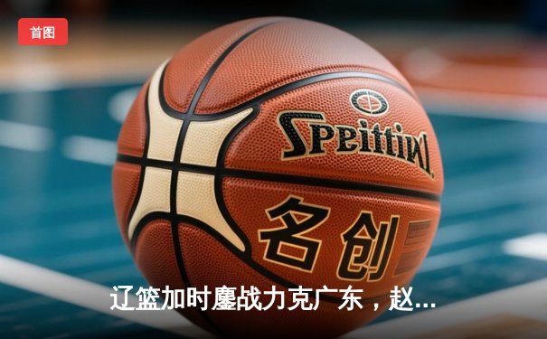 辽篮加时鏖战力克广东，赵继伟30+准三双主导天王山之战