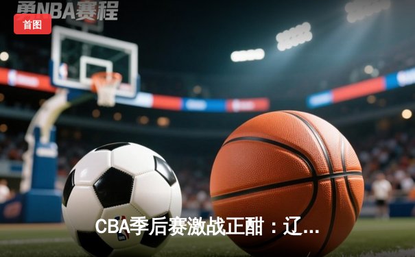 CBA季后赛激战正酣：辽宁逆转广东，赵继伟关键三分锁定胜局