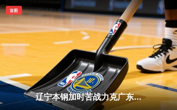 辽宁本钢加时苦战力克广东东莞大益 张镇麟25+5成关键先生