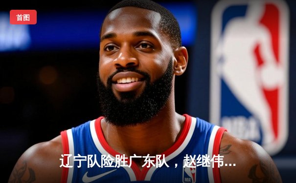 辽宁队险胜广东队，赵继伟关键三分锁定胜局