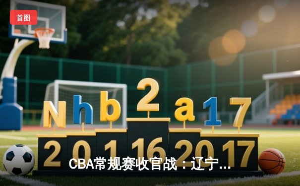 CBA常规赛收官战：辽宁力克广东锁定第二，赵继伟关键三分定乾坤