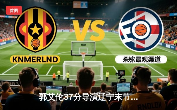 郭艾伦37分导演辽宁末节逆转 赵继伟关键三分射落浙江金牛