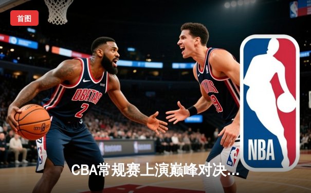 CBA常规赛上演巅峰对决，辽宁本钢加时险胜广东东莞大益