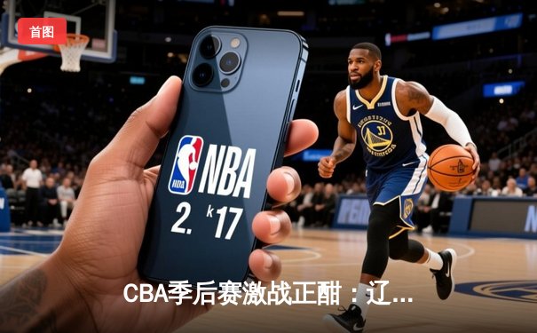 CBA季后赛激战正酣：辽宁本钢加时险胜广东宏远，赵继伟独揽35分率队占先机