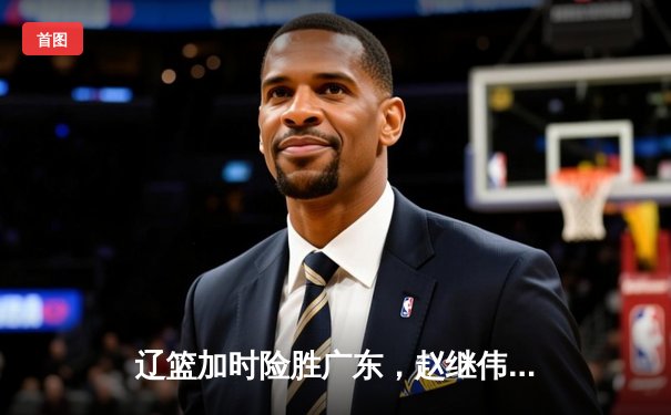 辽篮加时险胜广东，赵继伟33分导演逆转好戏，周琦空砍23+13