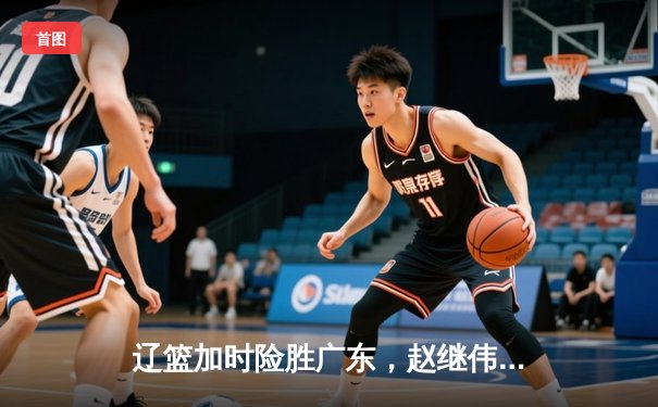 辽篮加时险胜广东，赵继伟33分主宰天王山之战