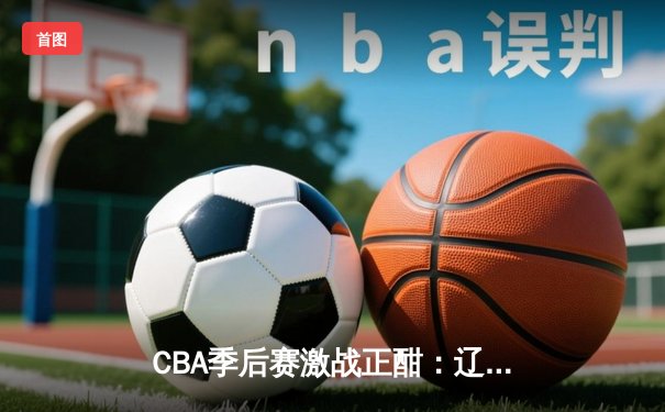 CBA季后赛激战正酣：辽粤大战加时决胜，赵继伟37分创生涯新高