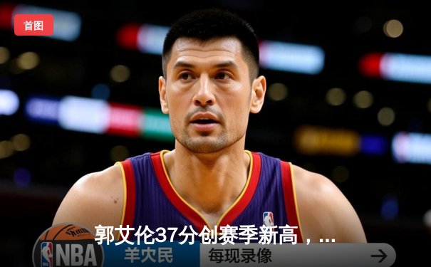 郭艾伦37分创赛季新高，辽宁本钢加时险胜广东东莞大益