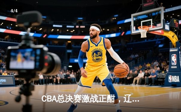 CBA总决赛激战正酣，辽宁本钢加时险胜广东宏远夺赛点 - 4
