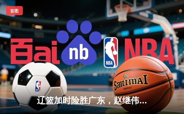 辽篮加时险胜广东，赵继伟33分主导惊天逆转