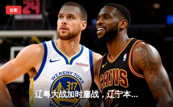 辽粤大战加时鏖战，辽宁本钢险胜广东宏远迎开门红