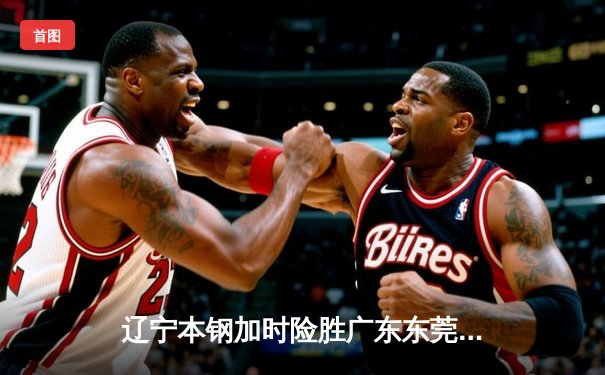 辽宁本钢加时险胜广东东莞大益，张镇麟37分创生涯新高