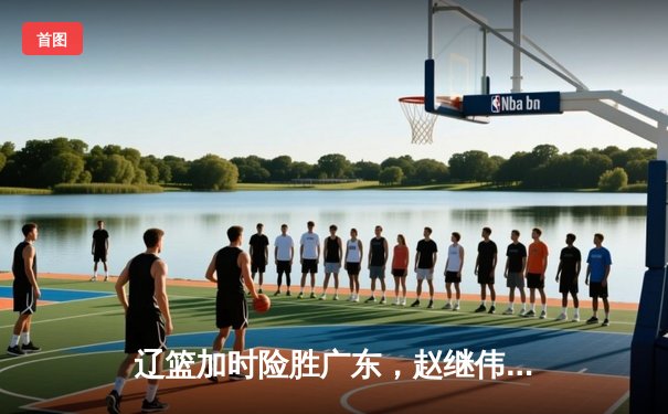 辽篮加时险胜广东，赵继伟35分导演逆转好戏