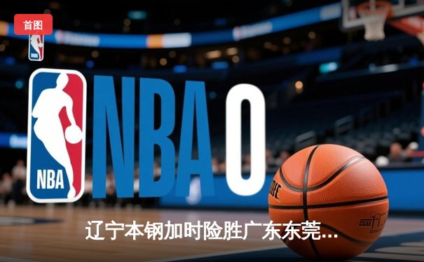 辽宁本钢加时险胜广东东莞大益 赵继伟33+8+5主宰生死时刻