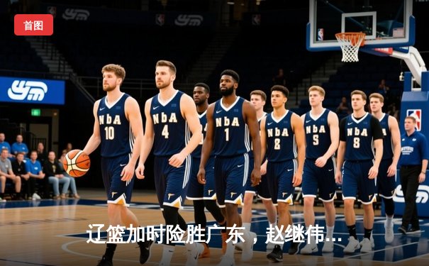 辽篮加时险胜广东，赵继伟35+10导演惊天逆转