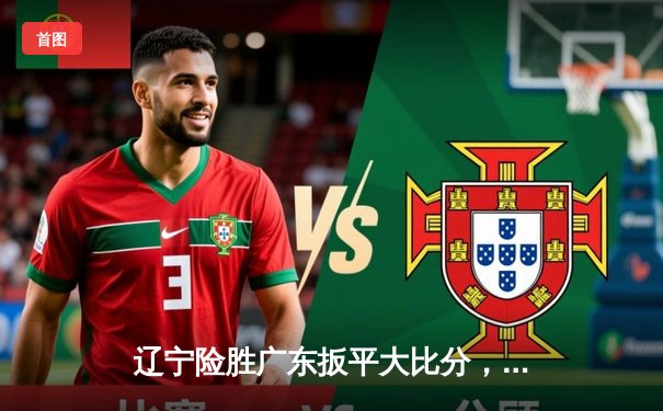 辽宁险胜广东扳平大比分，张镇麟33分扛起球队，周琦伤退埋隐患