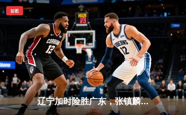 辽宁加时险胜广东，张镇麟37分主导辽粤大战，赵继伟关键抢断锁定胜局