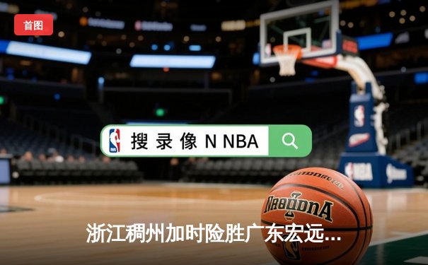 浙江稠州加时险胜广东宏远 吴前33分导演逆转好戏