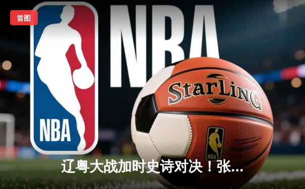 辽粤大战加时史诗对决！张镇麟37分创生涯新高，辽宁险胜广东夺赛点