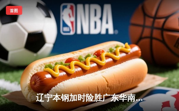 辽宁本钢加时险胜广东华南虎，赵继伟33分关键抢断锁定胜局