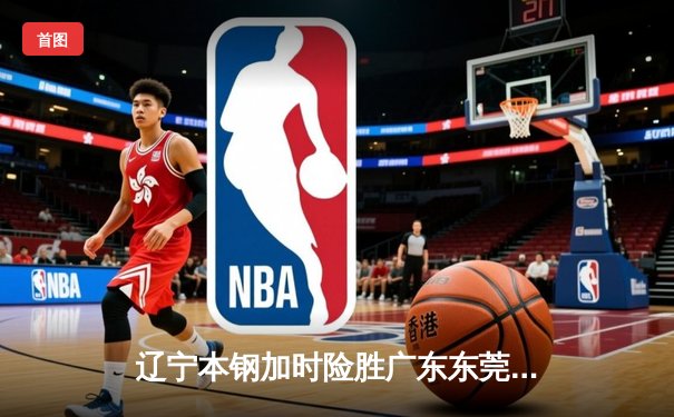 辽宁本钢加时险胜广东东莞 赵继伟35+9导演逆转好戏