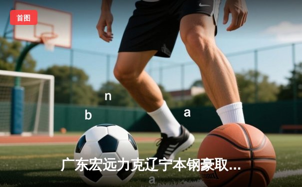 广东宏远力克辽宁本钢豪取五连胜，赵睿关键三分锁定胜局