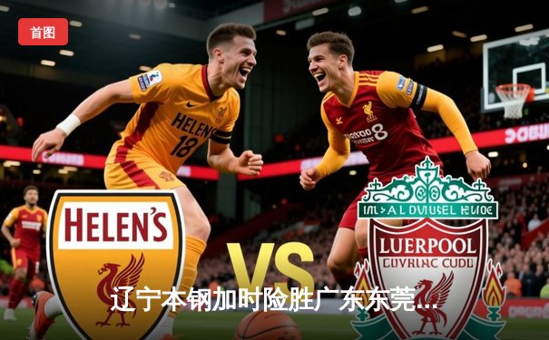 辽宁本钢加时险胜广东东莞 赵继伟37分导演逆转好戏
