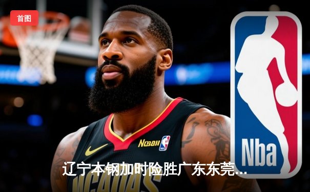 辽宁本钢加时险胜广东东莞 赵继伟33分导演逆转好戏