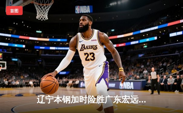 辽宁本钢加时险胜广东宏远，赵继伟35分导演惊天逆转