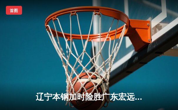 辽宁本钢加时险胜广东宏远，赵继伟37分创生涯新高
