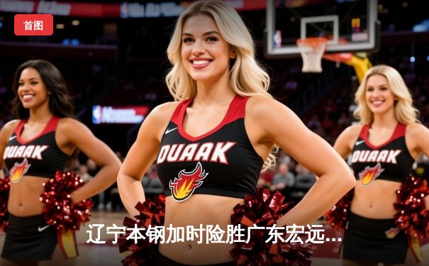 辽宁本钢加时险胜广东宏远，赵继伟37分创生涯新高